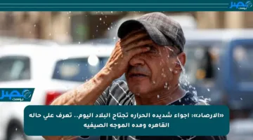 «الأرصاد»: أجواء شديدة الحرارة تجتاح البلاد اليوم.. تعرف على حالة القاهرة ومدة الموجة الصيفية